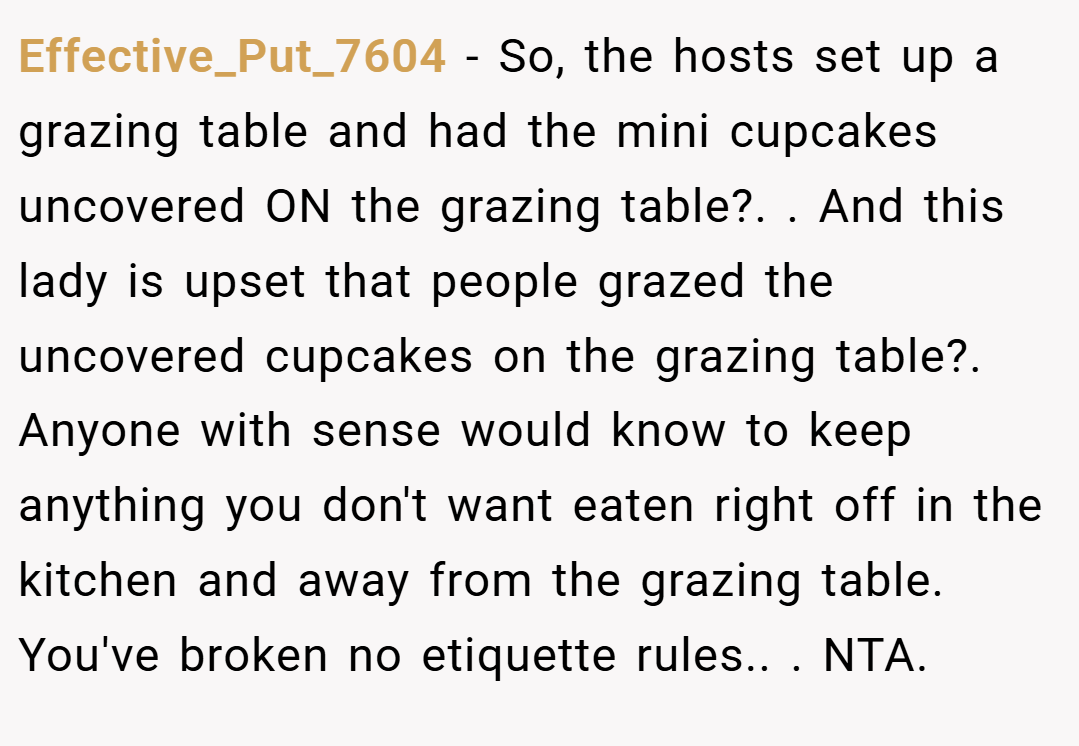 Effective_Put_7604 − So, the hosts set up a grazing table and had the mini cupcakes uncovered ON the grazing table?. ​. And this lady is upset that people grazed the uncovered cupcakes on the grazing table?. ​Anyone with sense would know to keep anything you don't want eaten right off in the kitchen and away from the grazing table. You've broken no etiquette rules.. ​. NTA.