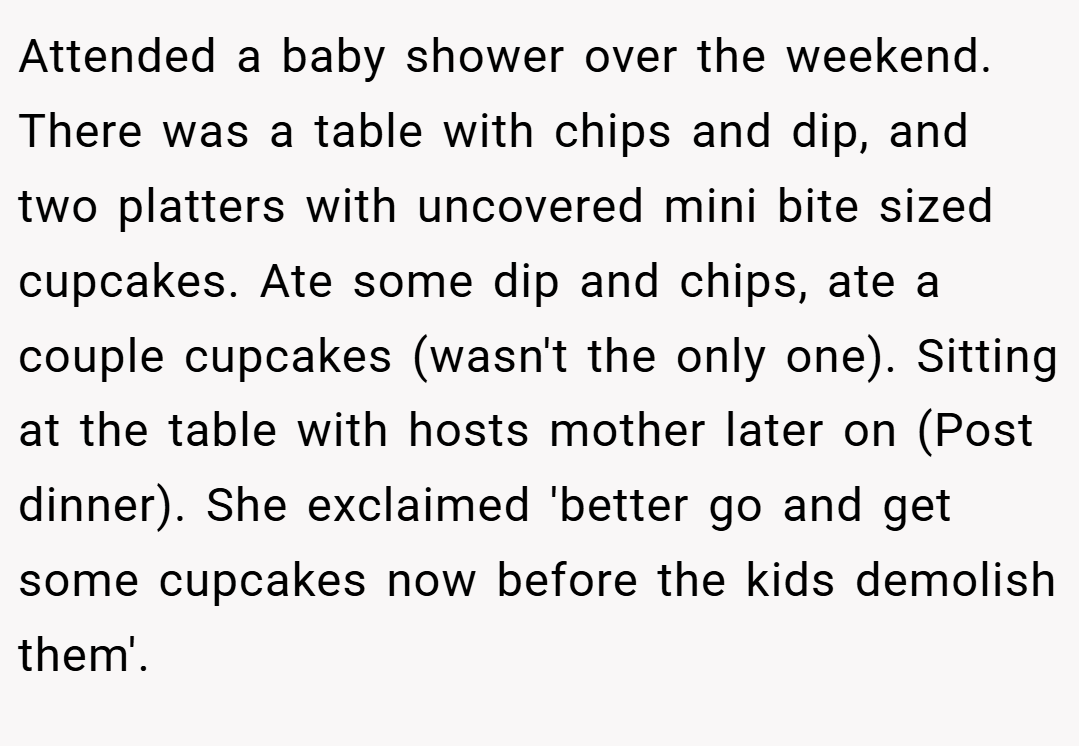 Attended a baby shower over the weekend. There was a table with chips and dip, and two platters with uncovered mini bite sized cupcakes. Ate some dip and chips, ate a couple cupcakes (wasn't the only one). Sitting at the table with hosts mother later on (Post dinner). She exclaimed 'better go and get some cupcakes now before the kids demolish them'.