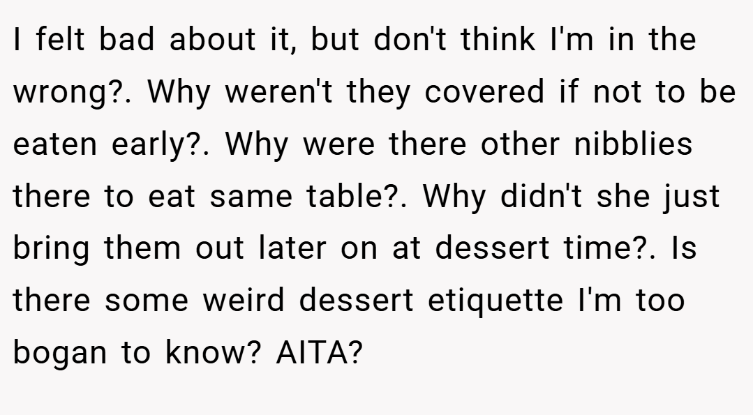 I felt bad about it, but don't think I'm in the wrong?. Why weren't they covered if not to be eaten early?. Why were there other nibblies there to eat same table?. Why didn't she just bring them out later on at dessert time?. Is there some weird dessert etiquette I'm too bogan to know? AITA?