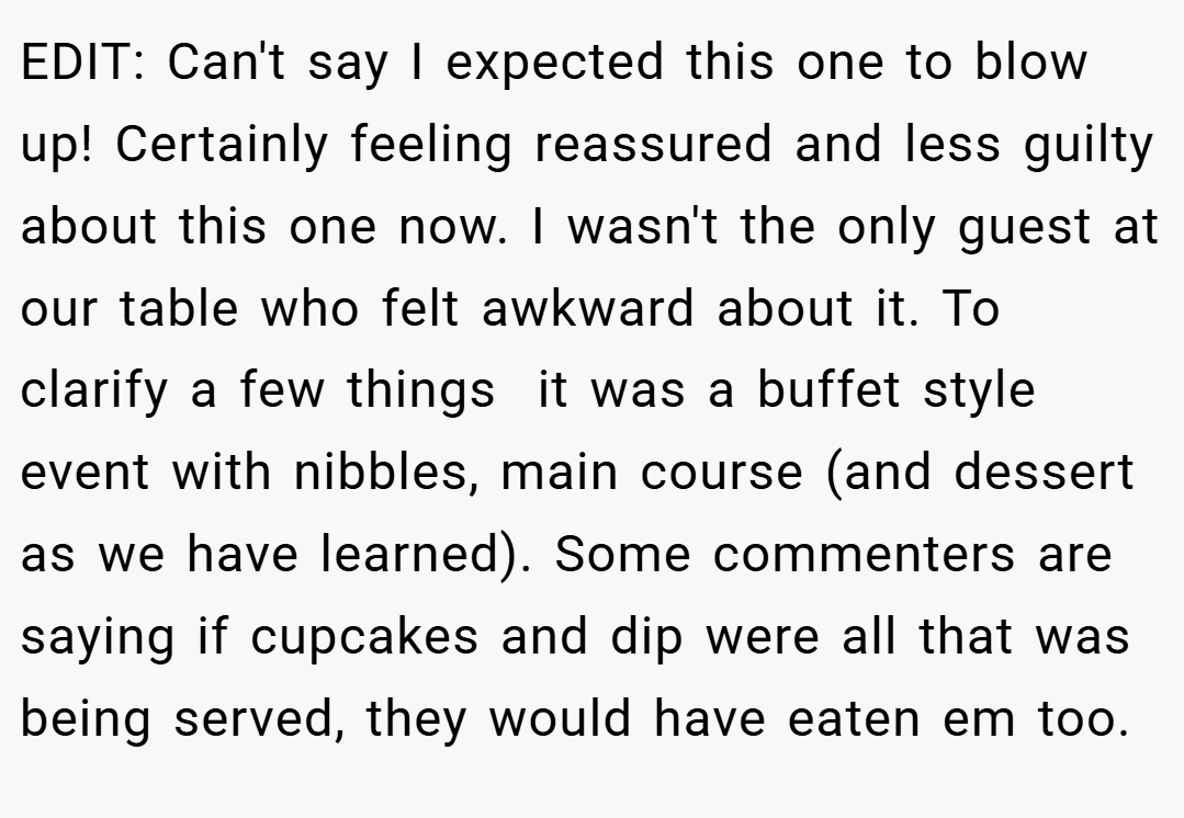 EDIT: Can't say I expected this one to blow up! Certainly feeling reassured and less guilty about this one now. I wasn't the only guest at our table who felt awkward about it. To clarify a few things  it was a buffet style event with nibbles, main course (and dessert as we have learned). Some commenters are saying if cupcakes and dip were all that was being served, they would have eaten em too.