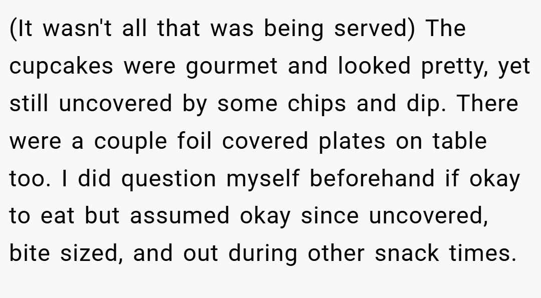 (It wasn't all that was being served) The cupcakes were gourmet and looked pretty, yet still uncovered by some chips and dip. There were a couple foil covered plates on table too. I did question myself beforehand if okay to eat but assumed okay since uncovered, bite sized, and out during other snack times.