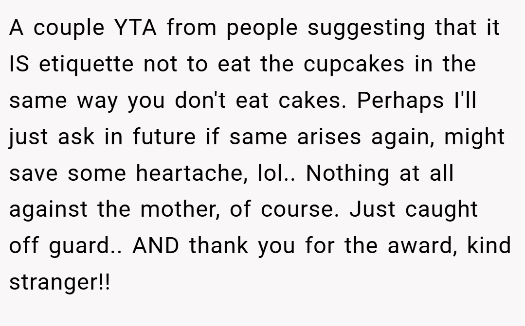 A couple YTA from people suggesting that it IS etiquette not to eat the cupcakes in the same way you don't eat cakes. Perhaps I'll just ask in future if same arises again, might save some heartache, lol.. Nothing at all against the mother, of course. Just caught off guard.. AND thank you for the award, kind stranger!!