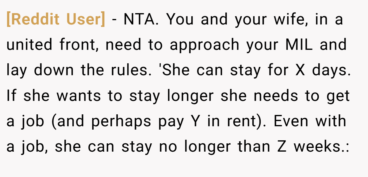 [Reddit User] − NTA. You and your wife, in a united front, need to approach your MIL and lay down the rules. 'She can stay for X days. If she wants to stay longer she needs to get a job (and perhaps pay Y in rent). Even with a job, she can stay no longer than Z weeks.: