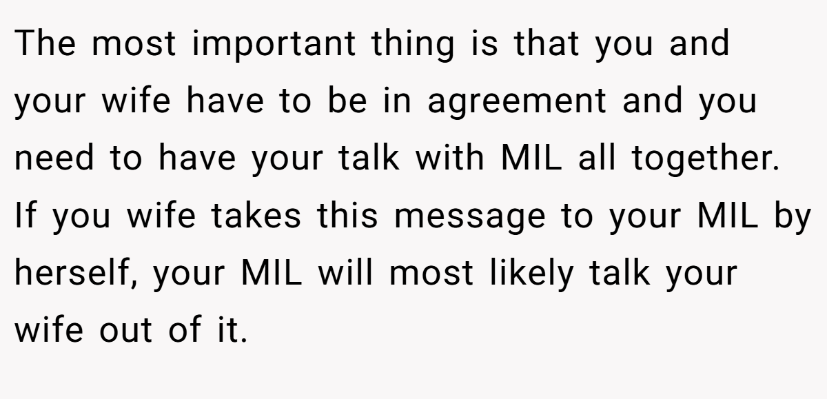 The most important thing is that you and your wife have to be in agreement and you need to have your talk with MIL all together. If you wife takes this message to your MIL by herself, your MIL will most likely talk your wife out of it.
