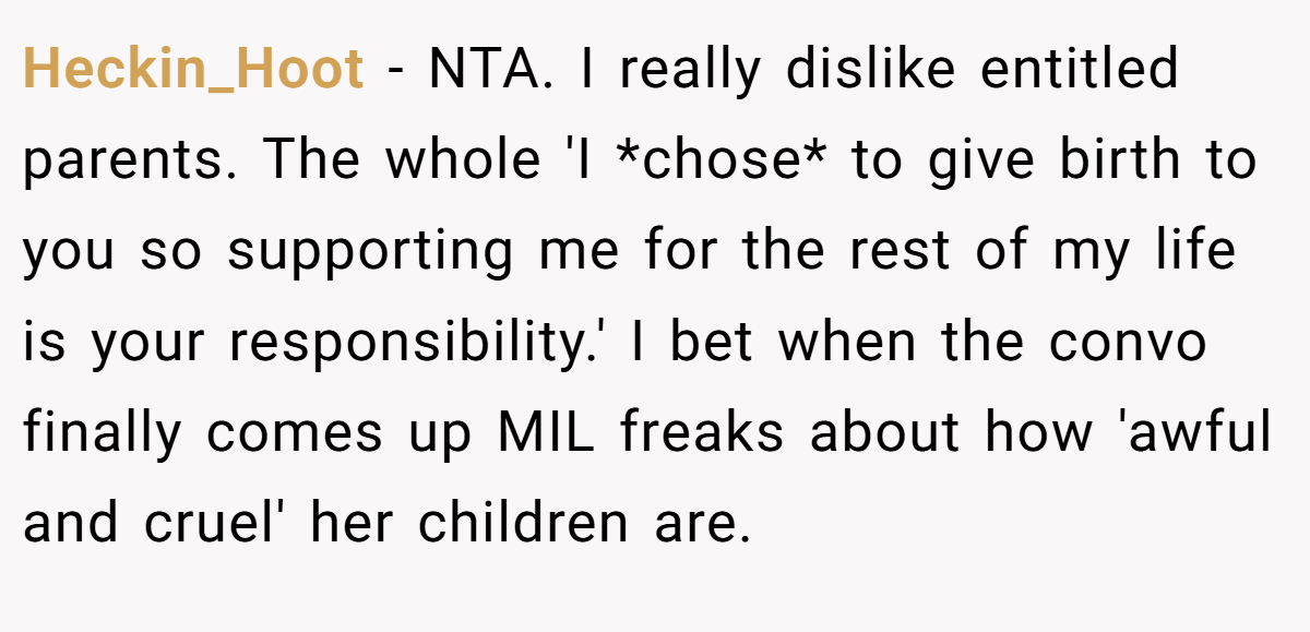 Heckin_Hoot − NTA. I really dislike entitled parents. The whole 'I *chose* to give birth to you so supporting me for the rest of my life is your responsibility.' I bet when the convo finally comes up MIL freaks about how 'awful and cruel' her children are.