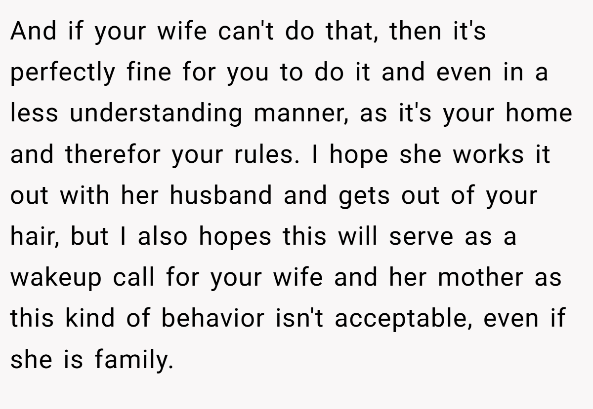 And if your wife can't do that, then it's perfectly fine for you to do it and even in a less understanding manner, as it's your home and therefor your rules. I hope she works it out with her husband and gets out of your hair, but I also hopes this will serve as a wakeup call for your wife and her mother as this kind of behavior isn't acceptable, even if she is family.