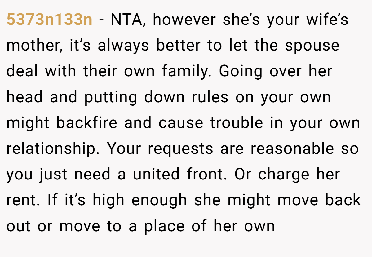 5373n133n − NTA, however she’s your wife’s mother, it’s always better to let the spouse deal with their own family. Going over her head and putting down rules on your own might backfire and cause trouble in your own relationship. Your requests are reasonable so you just need a united front. Or charge her rent. If it’s high enough she might move back out or move to a place of her own
