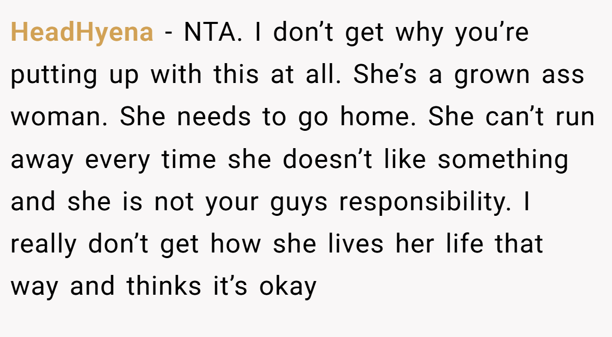 HeadHyena − NTA. I don’t get why you’re putting up with this at all. She’s a grown ass woman. She needs to go home. She can’t run away every time she doesn’t like something and she is not your guys responsibility. I really don’t get how she lives her life that way and thinks it’s okay