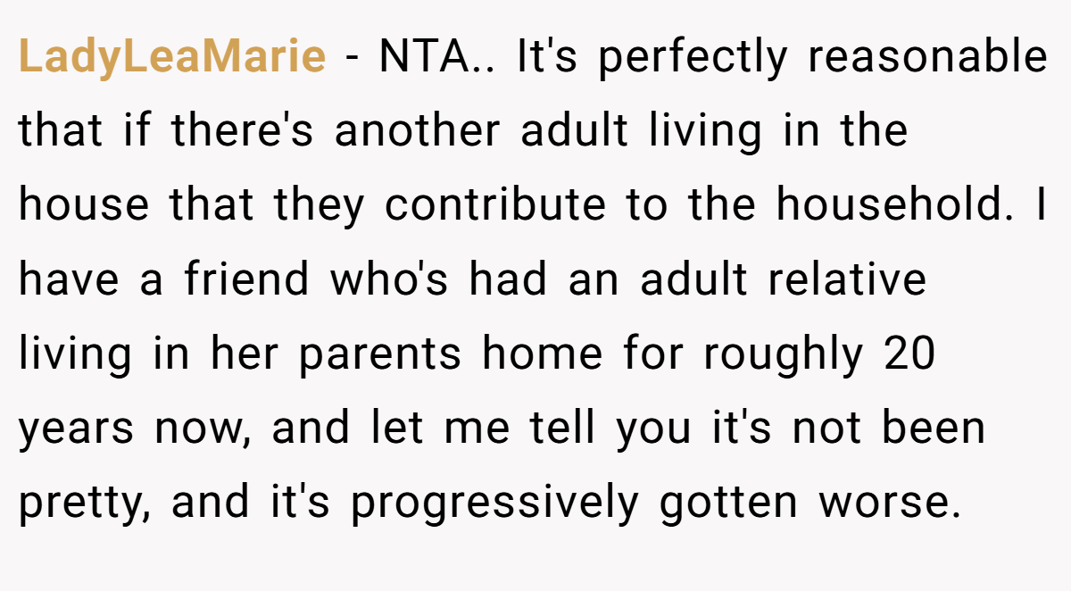 LadyLeaMarie − NTA.. It's perfectly reasonable that if there's another adult living in the house that they contribute to the household. I have a friend who's had an adult relative living in her parents home for roughly 20 years now, and let me tell you it's not been pretty, and it's progressively gotten worse.