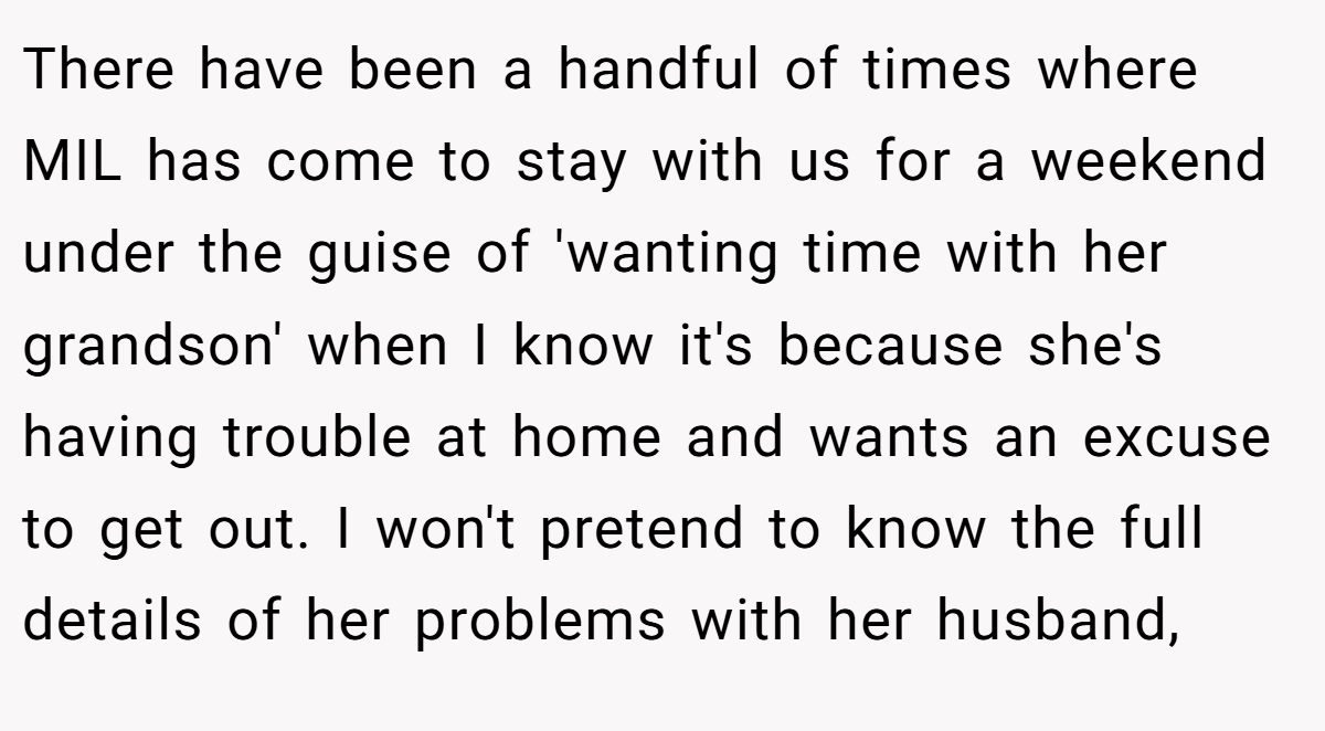 There have been a handful of times where MIL has come to stay with us for a weekend under the guise of 'wanting time with her grandson' when I know it's because she's having trouble at home and wants an excuse to get out. I won't pretend to know the full details of her problems with her husband,