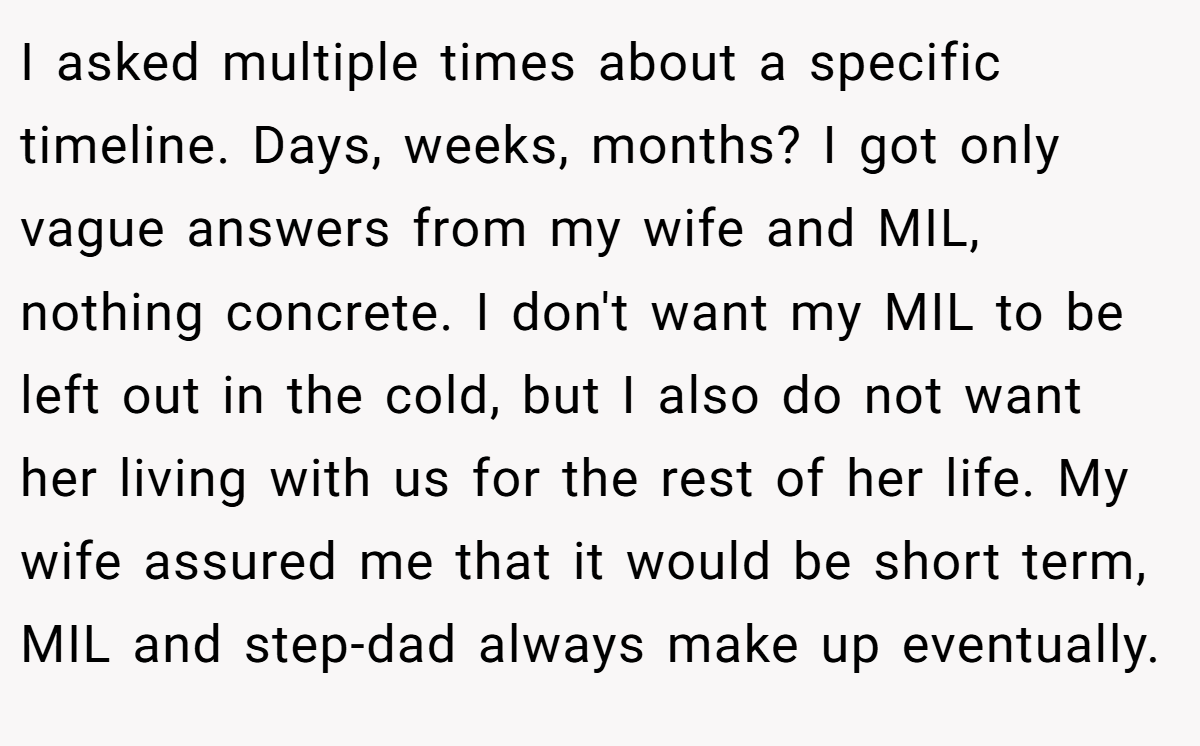 I asked multiple times about a specific timeline. Days, weeks, months? I got only vague answers from my wife and MIL, nothing concrete. I don't want my MIL to be left out in the cold, but I also do not want her living with us for the rest of her life. My wife assured me that it would be short term, MIL and step-dad always make up eventually.