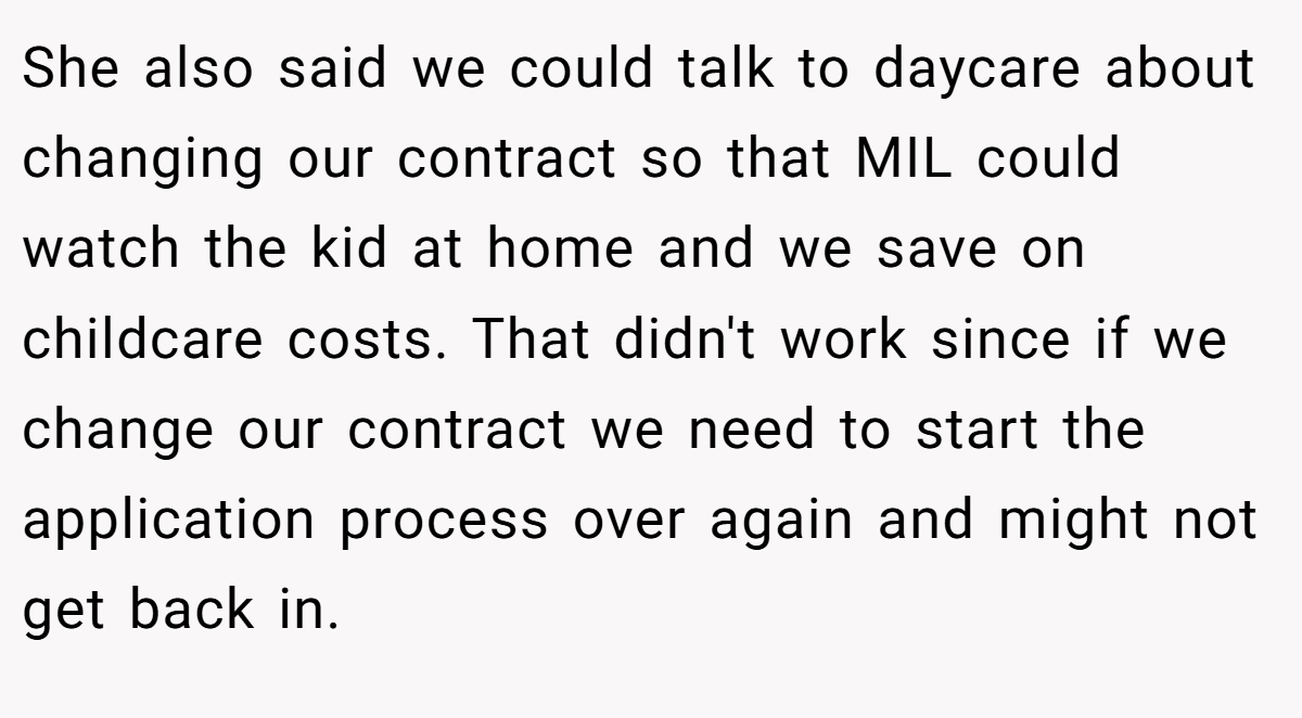 She also said we could talk to daycare about changing our contract so that MIL could watch the kid at home and we save on childcare costs. That didn't work since if we change our contract we need to start the application process over again and might not get back in.
