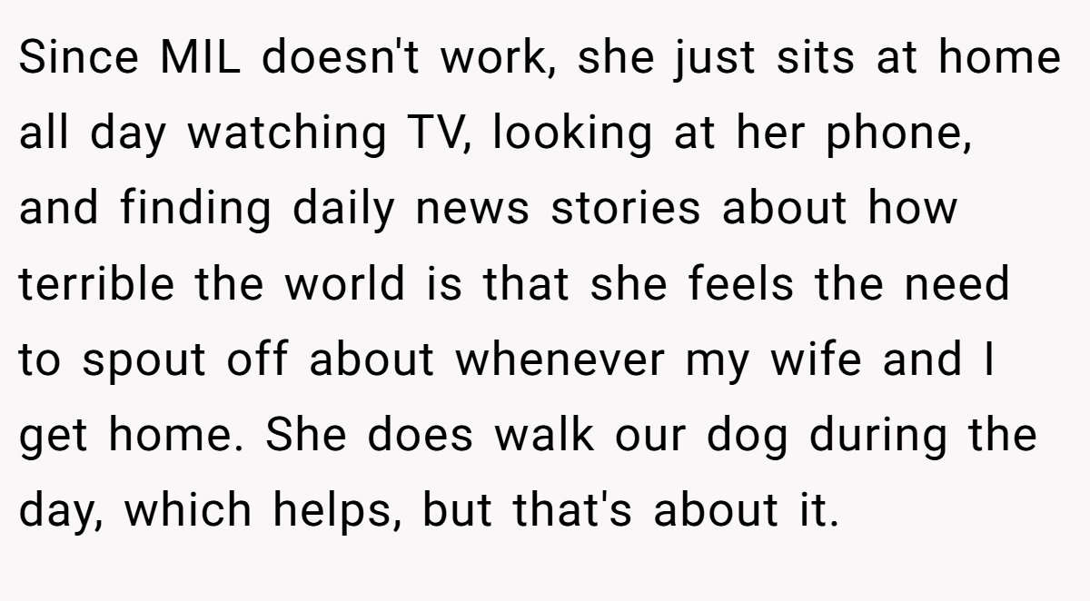 Since MIL doesn't work, she just sits at home all day watching TV, looking at her phone, and finding daily news stories about how terrible the world is that she feels the need to spout off about whenever my wife and I get home. She does walk our dog during the day, which helps, but that's about it.