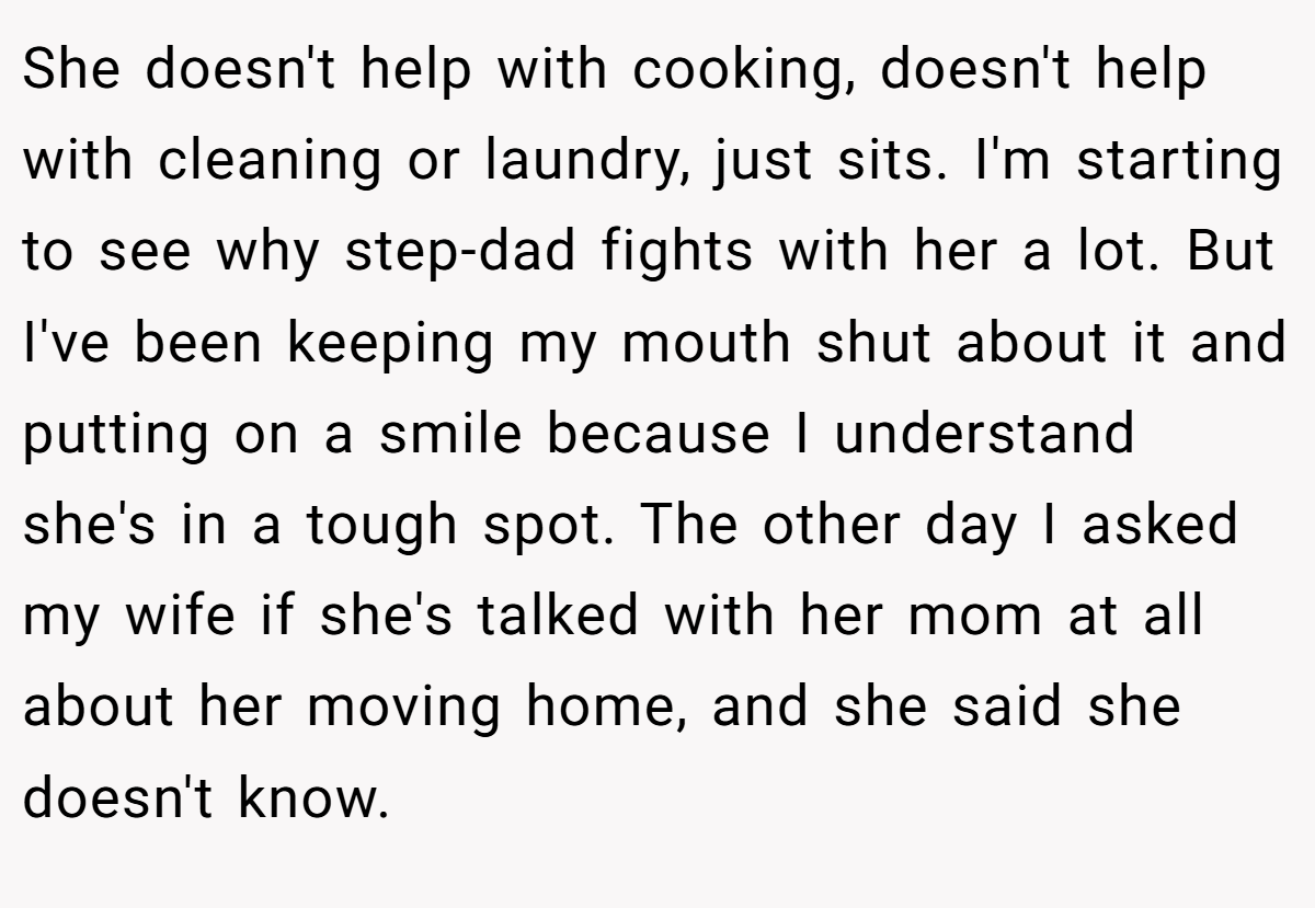 She doesn't help with cooking, doesn't help with cleaning or laundry, just sits. I'm starting to see why step-dad fights with her a lot. But I've been keeping my mouth shut about it and putting on a smile because I understand she's in a tough spot. The other day I asked my wife if she's talked with her mom at all about her moving home, and she said she doesn't know.