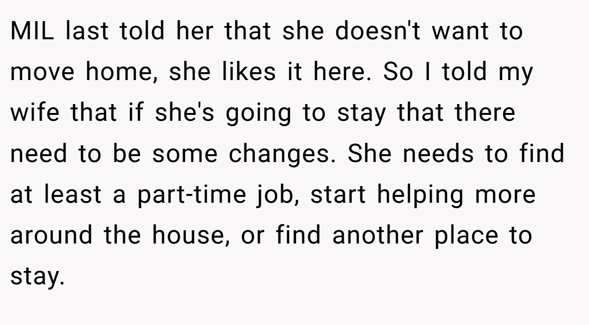 MIL last told her that she doesn't want to move home, she likes it here. So I told my wife that if she's going to stay that there need to be some changes. She needs to find at least a part-time job, start helping more around the house, or find another place to stay.