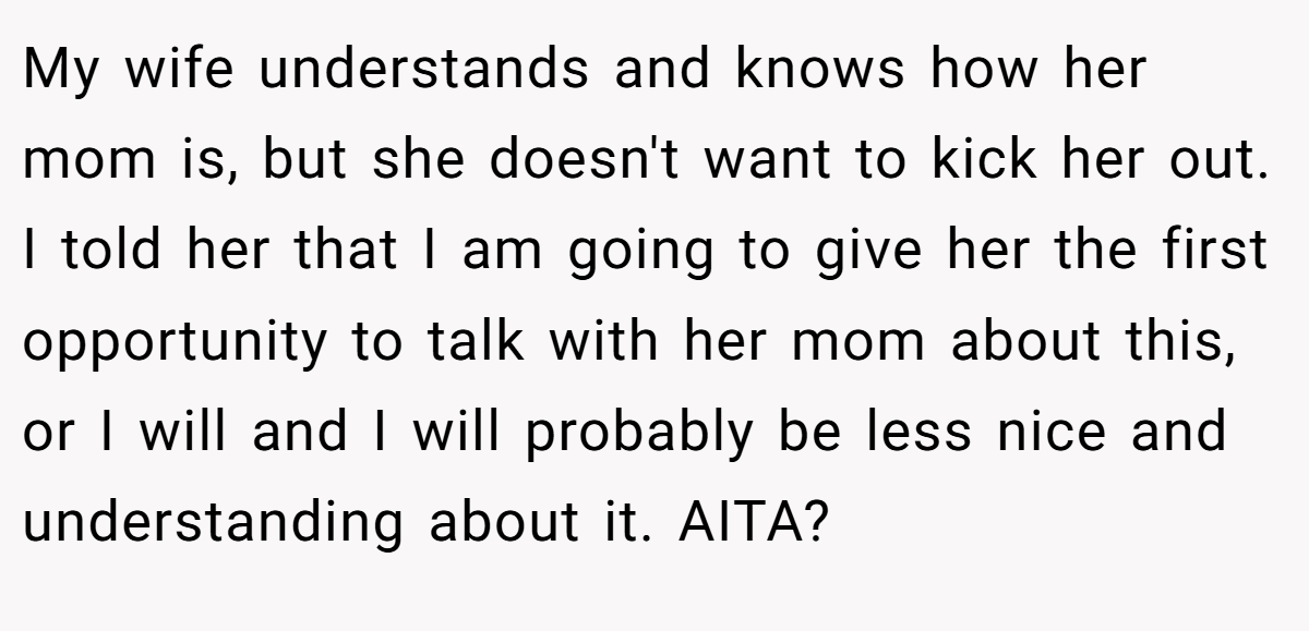 My wife understands and knows how her mom is, but she doesn't want to kick her out. I told her that I am going to give her the first opportunity to talk with her mom about this, or I will and I will probably be less nice and understanding about it. AITA?