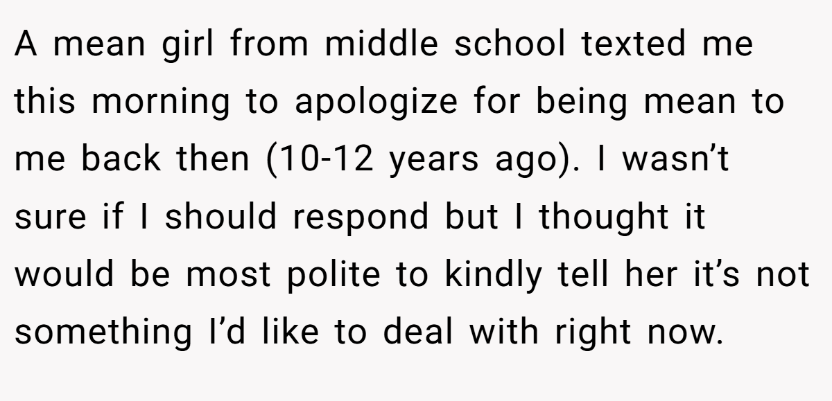 A mean girl from middle school texted me this morning to apologize for being mean to me back then (10-12 years ago). I wasn’t sure if I should respond but I thought it would be most polite to kindly tell her it’s not something I’d like to deal with right now.