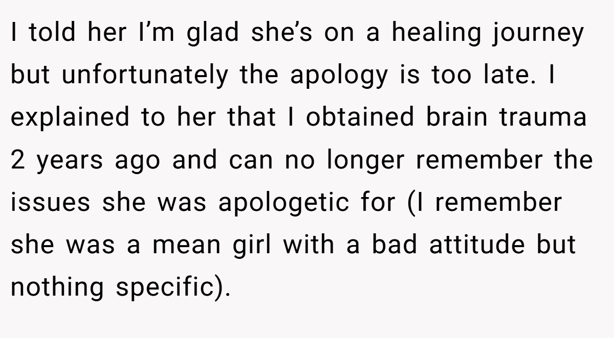 I told her I’m glad she’s on a healing journey but unfortunately the apology is too late. I explained to her that I obtained brain trauma 2 years ago and can no longer remember the issues she was apologetic for (I remember she was a mean girl with a bad attitude but nothing specific).