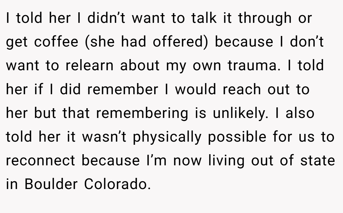 I told her I didn’t want to talk it through or get coffee (she had offered) because I don’t want to relearn about my own trauma. I told her if I did remember I would reach out to her but that remembering is unlikely. I also told her it wasn’t physically possible for us to reconnect because I’m now living out of state in Boulder Colorado.