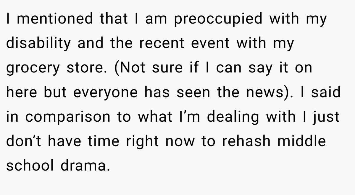 I mentioned that I am preoccupied with my disability and the recent event with my grocery store. (Not sure if I can say it on here but everyone has seen the news). I said in comparison to what I’m dealing with I just don’t have time right now to rehash middle school drama.