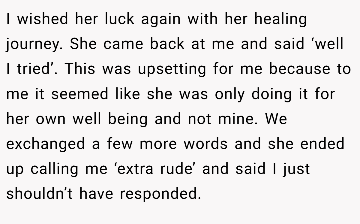I wished her luck again with her healing journey. She came back at me and said ‘well I tried’. This was upsetting for me because to me it seemed like she was only doing it for her own well being and not mine. We exchanged a few more words and she ended up calling me ‘extra rude’ and said I just shouldn’t have responded.
