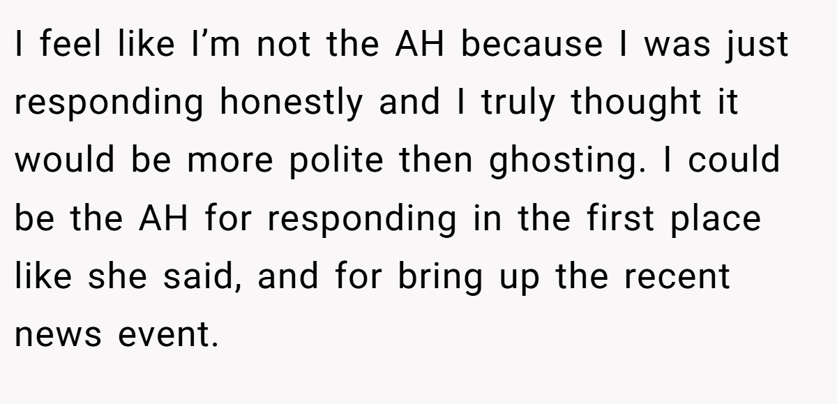 I feel like I’m not the AH because I was just responding honestly and I truly thought it would be more polite then ghosting. I could be the AH for responding in the first place like she said, and for bring up the recent news event.