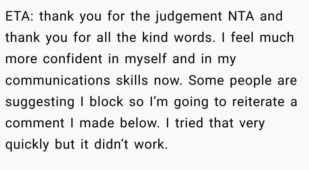 ETA: thank you for the judgement NTA and thank you for all the kind words. I feel much more confident in myself and in my communications skills now. Some people are suggesting I block so I’m going to reiterate a comment I made below. I tried that very quickly but it didn’t work.