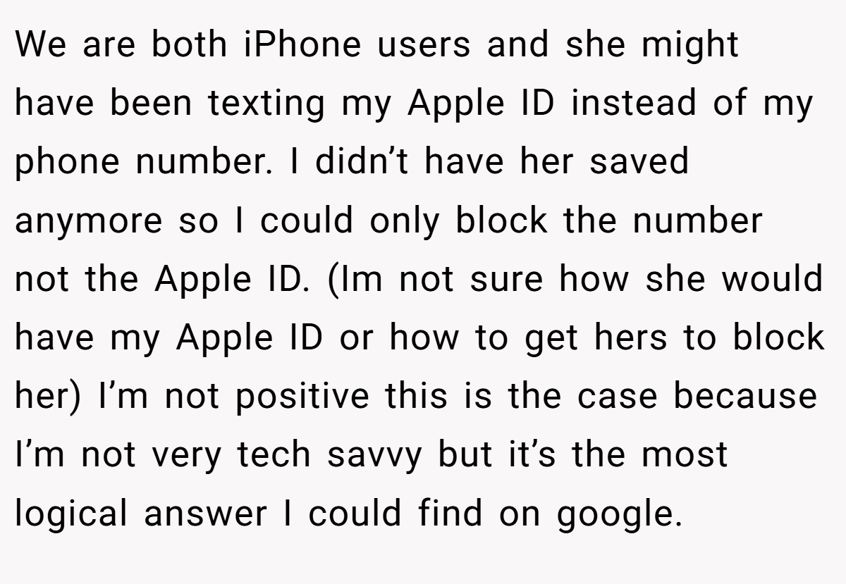 We are both iPhone users and she might have been texting my Apple ID instead of my phone number. I didn’t have her saved anymore so I could only block the number not the Apple ID. (Im not sure how she would have my Apple ID or how to get hers to block her) I’m not positive this is the case because I’m not very tech savvy but it’s the most logical answer I could find on google.