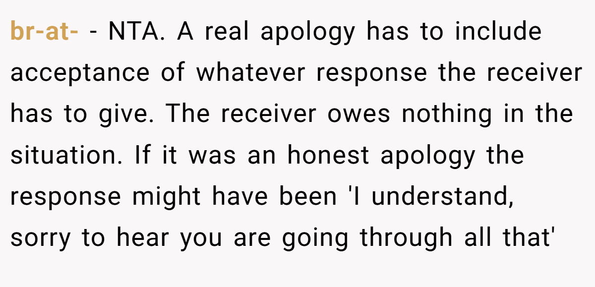 br-at- − NTA. A real apology has to include acceptance of whatever response the receiver has to give. The receiver owes nothing in the situation. If it was an honest apology the response might have been 'I understand, sorry to hear you are going through all that'