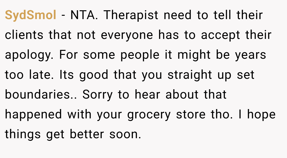 SydSmol − NTA. Therapist need to tell their clients that not everyone has to accept their apology. For some people it might be years too late. Its good that you straight up set boundaries.. Sorry to hear about that happened with your grocery store tho. I hope things get better soon.