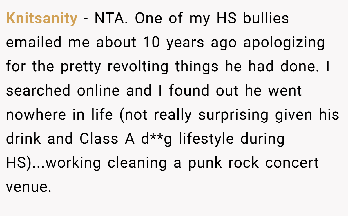 Knitsanity − NTA. One of my HS bullies emailed me about 10 years ago apologizing for the pretty revolting things he had done. I searched online and I found out he went nowhere in life (not really surprising given his drink and Class A d**g lifestyle during HS)...working cleaning a punk rock concert venue.