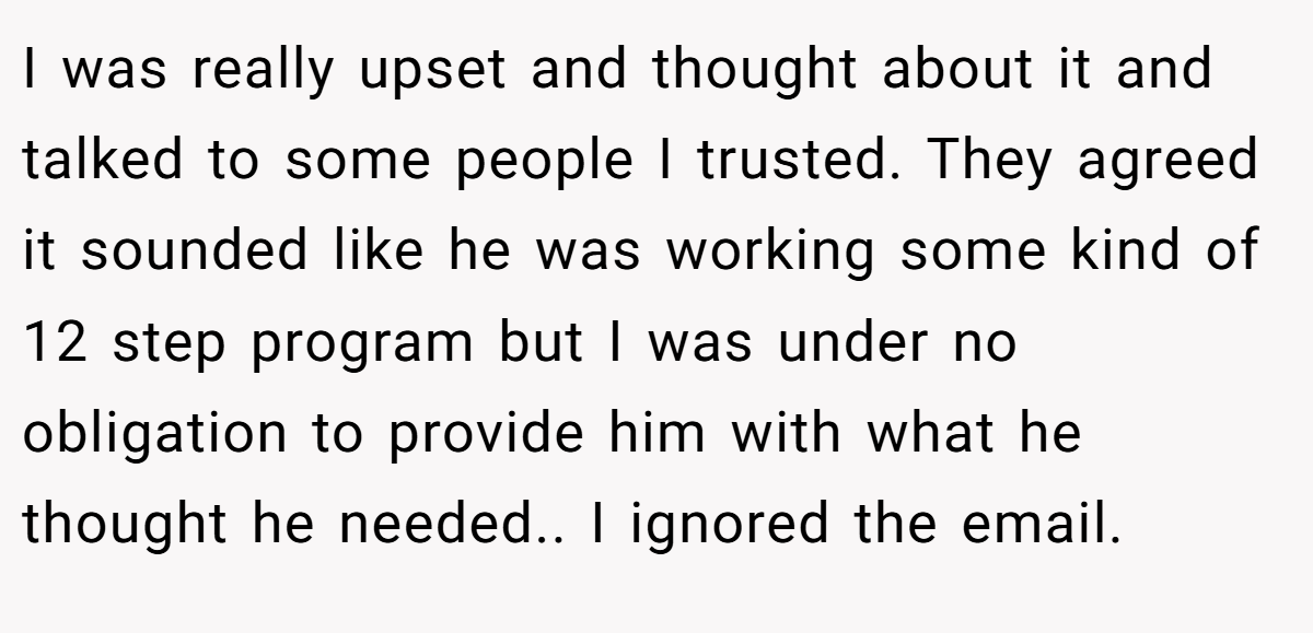 I was really upset and thought about it and talked to some people I trusted. They agreed it sounded like he was working some kind of 12 step program but I was under no obligation to provide him with what he thought he needed.. I ignored the email.