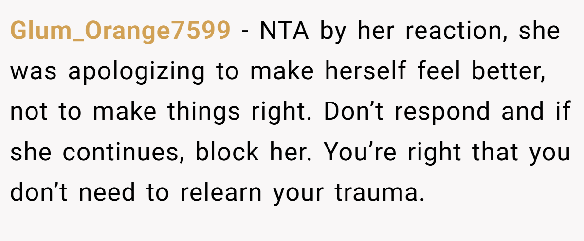 Glum_Orange7599 − NTA by her reaction, she was apologizing to make herself feel better, not to make things right. Don’t respond and if she continues, block her. You’re right that you don’t need to relearn your trauma.