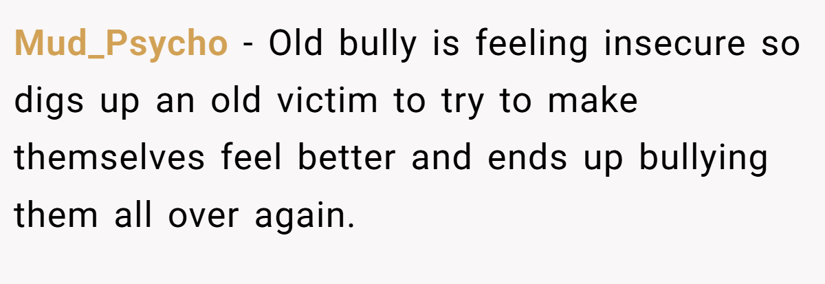 Mud_Psycho − Old bully is feeling insecure so digs up an old victim to try to make themselves feel better and ends up bullying them all over again.