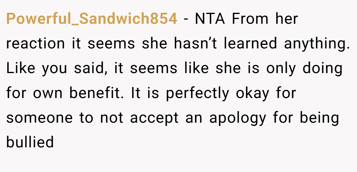 Powerful_Sandwich854 − NTA From her reaction it seems she hasn’t learned anything. Like you said, it seems like she is only doing for own benefit. It is perfectly okay for someone to not accept an apology for being bullied