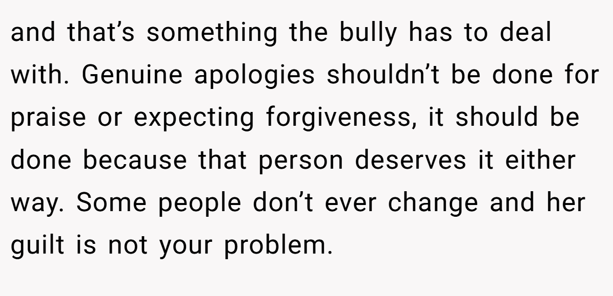 and that’s something the bully has to deal with. Genuine apologies shouldn’t be done for praise or expecting forgiveness, it should be done because that person deserves it either way. Some people don’t ever change and her guilt is not your problem.