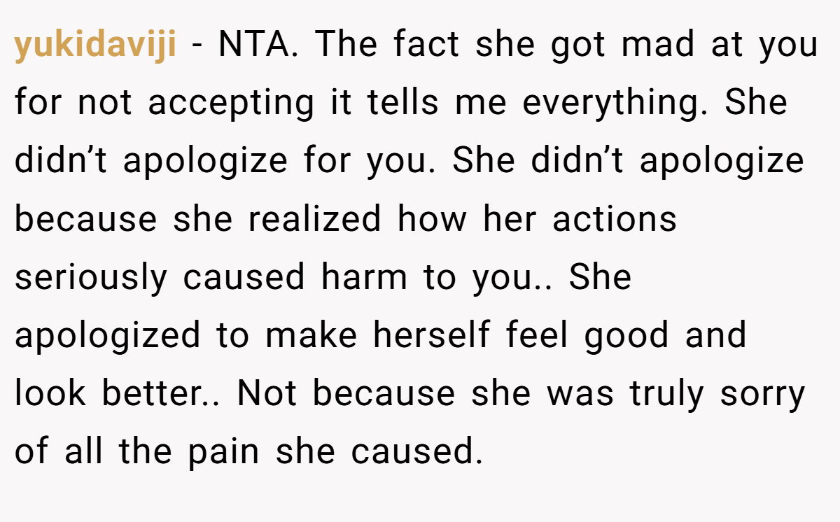 yukidaviji − NTA. The fact she got mad at you for not accepting it tells me everything. She didn’t apologize for you. She didn’t apologize because she realized how her actions seriously caused harm to you.. She apologized to make herself feel good and look better.. Not because she was truly sorry of all the pain she caused.