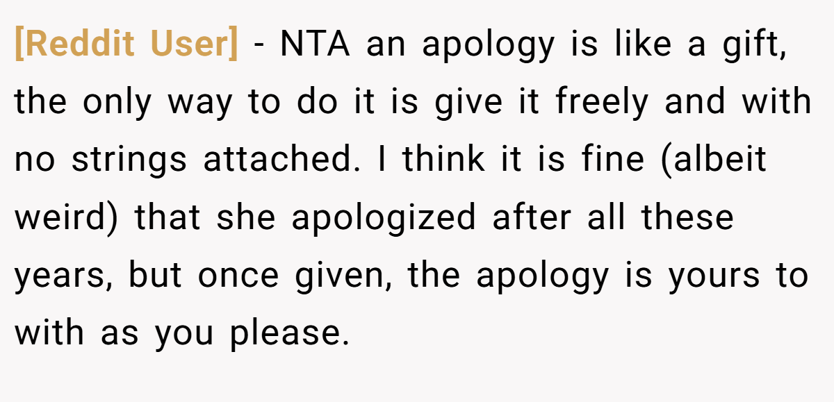 [Reddit User] − NTA an apology is like a gift, the only way to do it is give it freely and with no strings attached. I think it is fine (albeit weird) that she apologized after all these years, but once given, the apology is yours to with as you please.