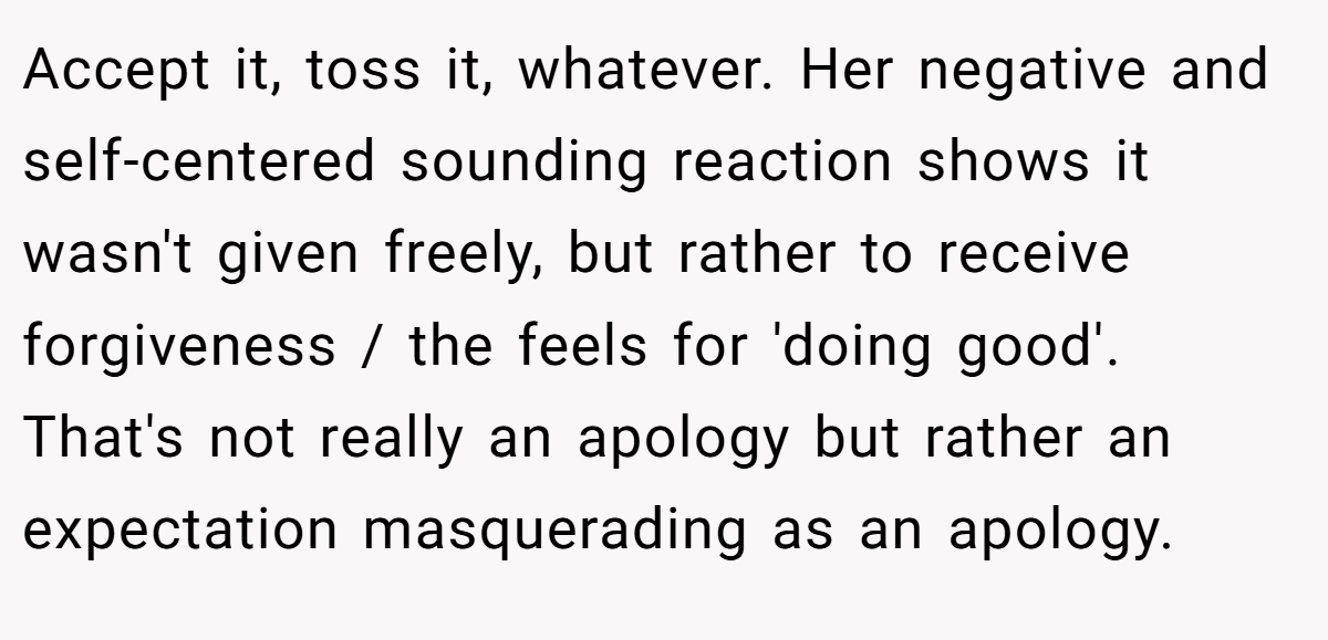 Accept it, toss it, whatever. Her negative and self-centered sounding reaction shows it wasn't given freely, but rather to receive forgiveness / the feels for 'doing good'. That's not really an apology but rather an expectation masquerading as an apology.