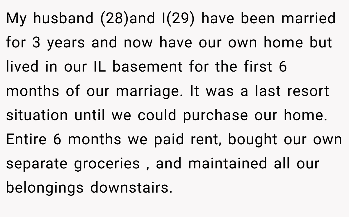 My husband (28)and I(29) have been married for 3 years and now have our own home but lived in our IL basement for the first 6 months of our marriage. It was a last resort situation until we could purchase our home. Entire 6 months we paid rent, bought our own separate groceries , and maintained all our belongings downstairs.
