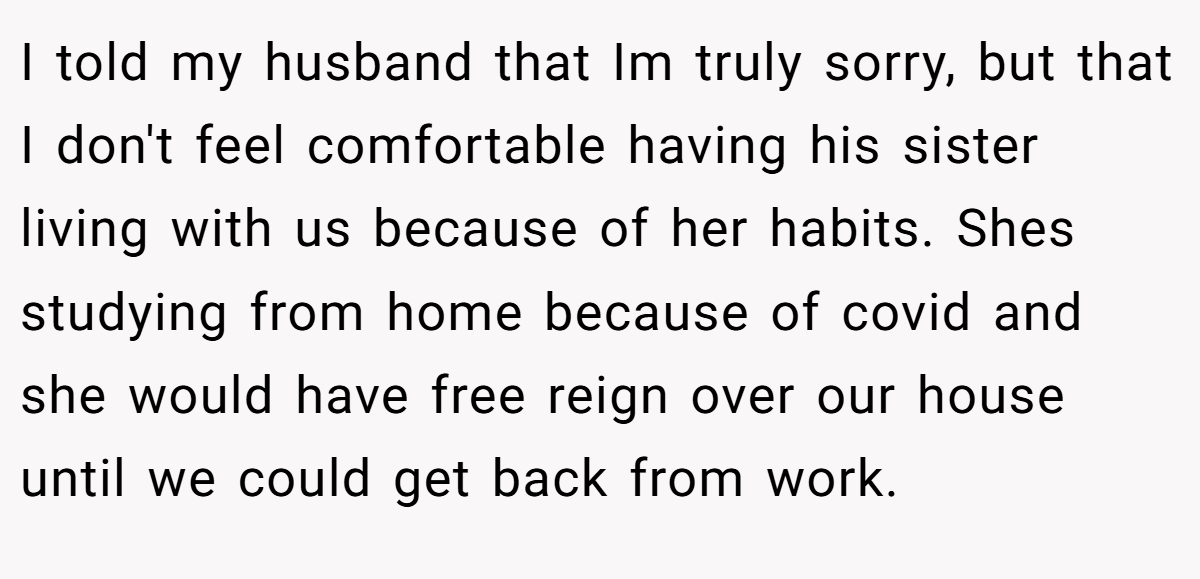 I told my husband that Im truly sorry, but that I don't feel comfortable having his sister living with us because of her habits. Shes studying from home because of covid and she would have free reign over our house until we could get back from work.