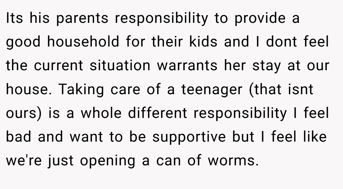Its his parents responsibility to provide a good household for their kids and I dont feel the current situation warrants her stay at our house. Taking care of a teenager (that isnt ours) is a whole different responsibility I feel bad and want to be supportive but I feel like we're just opening a can of worms.
