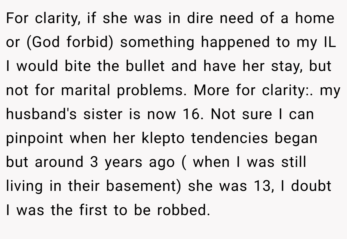 For clarity, if she was in dire need of a home or (God forbid) something happened to my IL I would bite the bullet and have her stay, but not for marital problems. More for clarity:. my husband's sister is now 16. Not sure I can pinpoint when her klepto tendencies began but around 3 years ago ( when I was still living in their basement) she was 13, I doubt I was the first to be robbed.