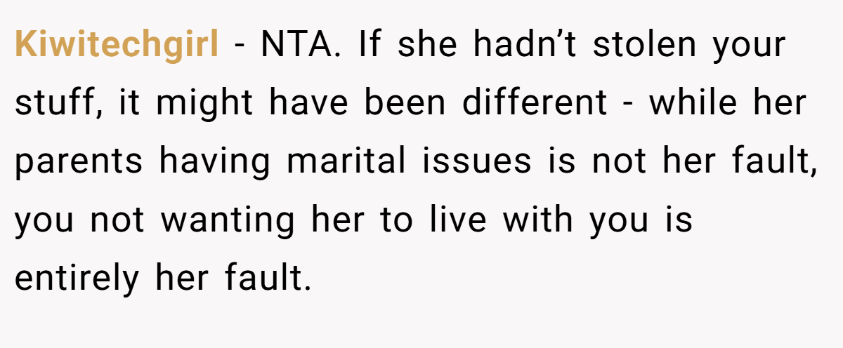 Kiwitechgirl − NTA. If she hadn’t stolen your stuff, it might have been different - while her parents having marital issues is not her fault, you not wanting her to live with you is entirely her fault.