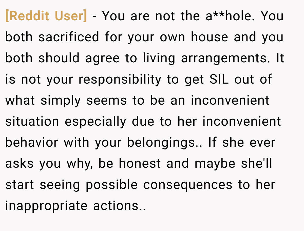 [Reddit User] − You are not the a**hole. You both sacrificed for your own house and you both should agree to living arrangements. It is not your responsibility to get SIL out of what simply seems to be an inconvenient situation especially due to her inconvenient behavior with your belongings.. If she ever asks you why, be honest and maybe she'll start seeing possible consequences to her inappropriate actions..
