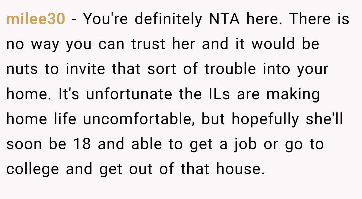 milee30 − You're definitely NTA here. There is no way you can trust her and it would be nuts to invite that sort of trouble into your home. It's unfortunate the ILs are making home life uncomfortable, but hopefully she'll soon be 18 and able to get a job or go to college and get out of that house.