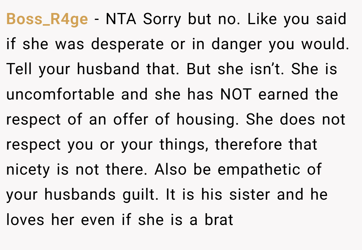 Boss_R4ge − NTA Sorry but no. Like you said if she was desperate or in danger you would. Tell your husband that. But she isn’t. She is uncomfortable and she has NOT earned the respect of an offer of housing. She does not respect you or your things, therefore that nicety is not there. Also be empathetic of your husbands guilt. It is his sister and he loves her even if she is a brat