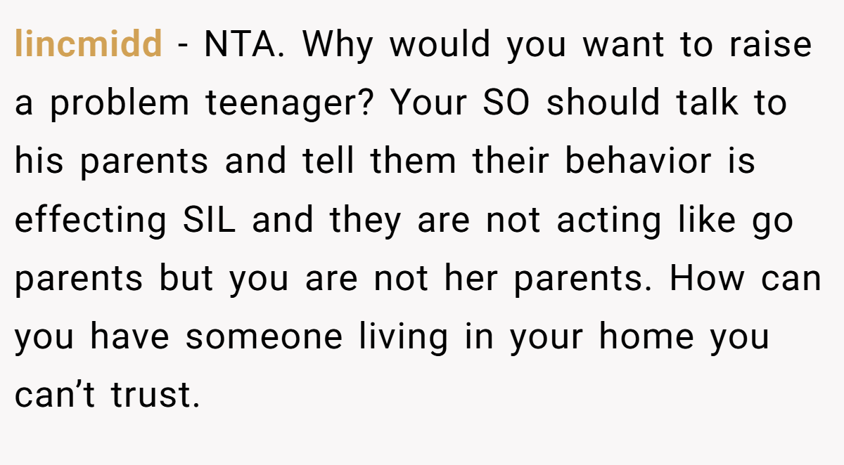 lincmidd − NTA. Why would you want to raise a problem teenager? Your SO should talk to his parents and tell them their behavior is effecting SIL and they are not acting like go parents but you are not her parents. How can you have someone living in your home you can’t trust.