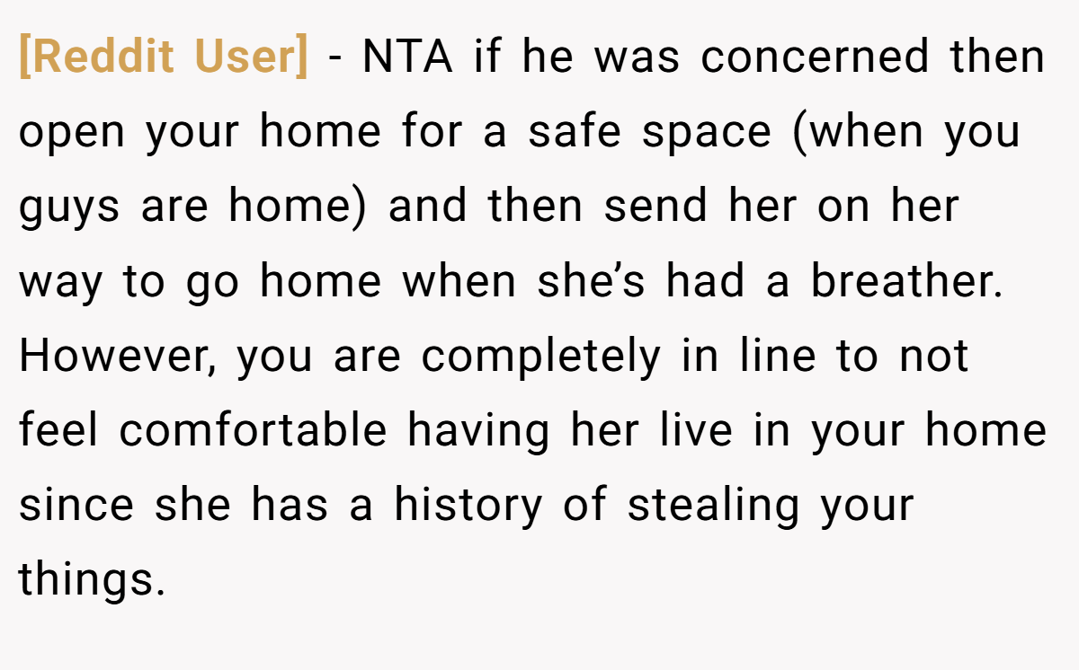 [Reddit User] − NTA if he was concerned then open your home for a safe space (when you guys are home) and then send her on her way to go home when she’s had a breather. However, you are completely in line to not feel comfortable having her live in your home since she has a history of stealing your things.
