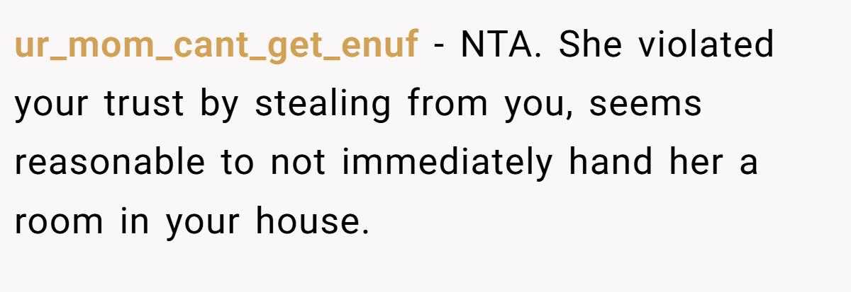 ur_mom_cant_get_enuf − NTA. She violated your trust by stealing from you, seems reasonable to not immediately hand her a room in your house.